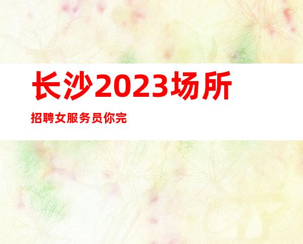 长沙2023场所招聘女服务员你完全可以活的很潇洒