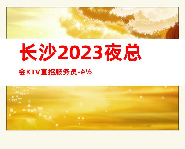长沙2023夜总会KTV直招服务员-轻松两个班