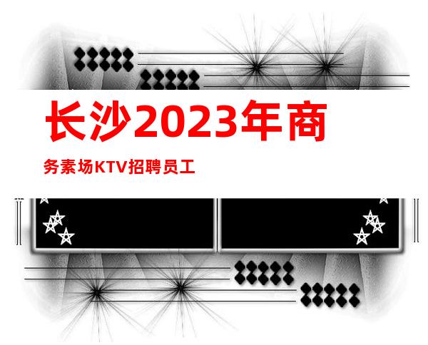 长沙2023年商务素场KTV招聘员工-找我上班逼自己优秀