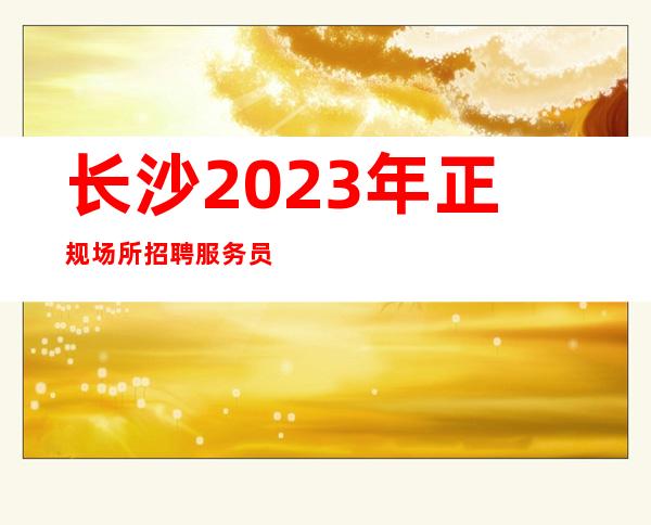 长沙2023年正规场所招聘服务员-2O21更新发布夜总会信息