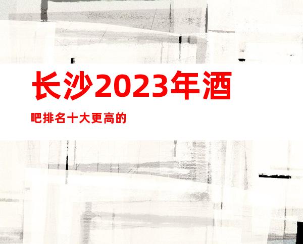 长沙2023年酒吧排名十大更高的小酒吧会所