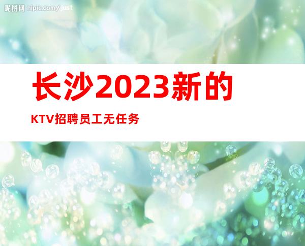 长沙2023新的KTV招聘员工 无任务条件好可便装上