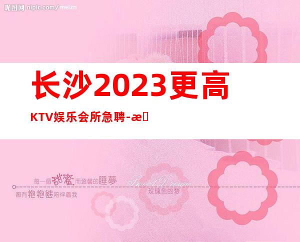 长沙2023更高KTV娱乐会所急聘-无入职费无IC卡