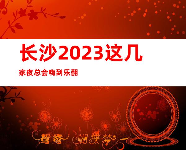长沙2023这几家夜总会嗨到乐翻天，你都知道是那几家？