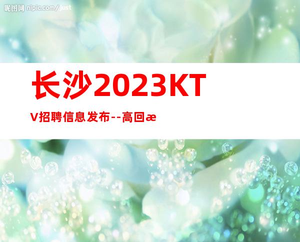 长沙2023KTV招聘信息发布--高回报高收入