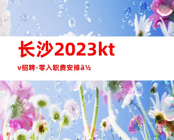 长沙2023ktv招聘-零入职费安排住宿安心加入