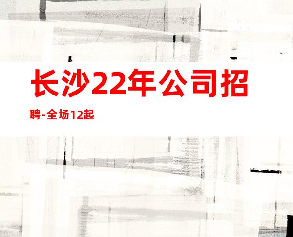 长沙22年公司招聘-全场12起