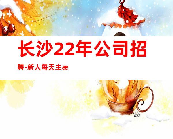 长沙22年公司招聘-新人每天主推
