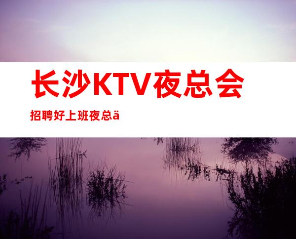 长沙KTV夜总会招聘好上班夜总会新人无任务，结算