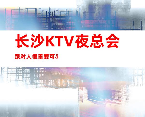长沙KTV夜总会跟对人很重要可安排合住