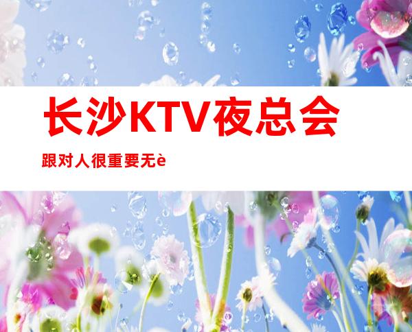 长沙KTV夜总会跟对人很重要无费用包住新人优先