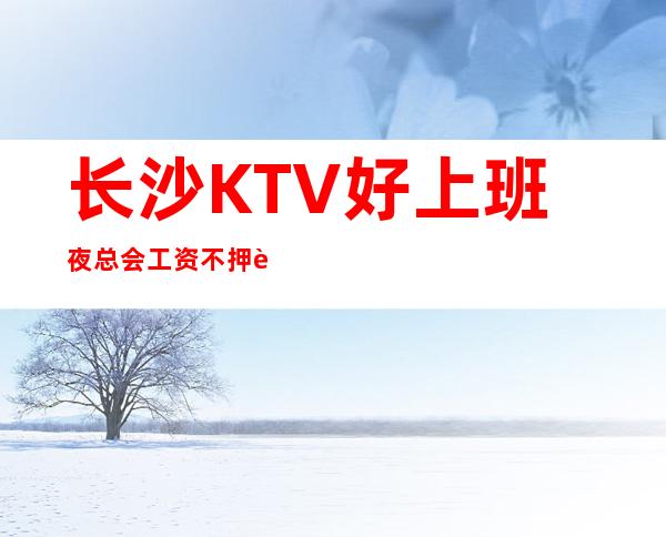 长沙KTV好上班夜总会工资不押账