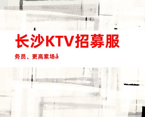 长沙KTV招募服务员、更高素场实力团队包你天天有班上