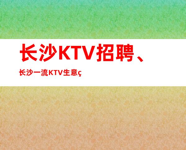 长沙KTV招聘、长沙一流KTV生意火爆更高素场没任务
