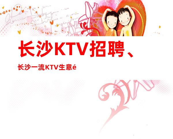 长沙KTV招聘、长沙一流KTV生意非常好本地队伍带领