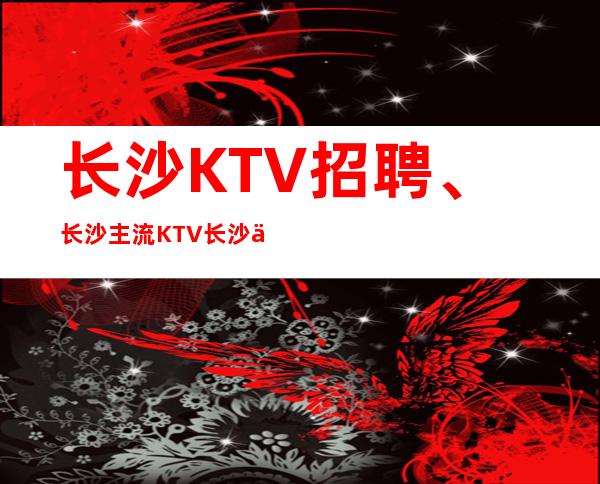 长沙KTV招聘、长沙主流KTV长沙会KTV直招生意稳定天天有班上