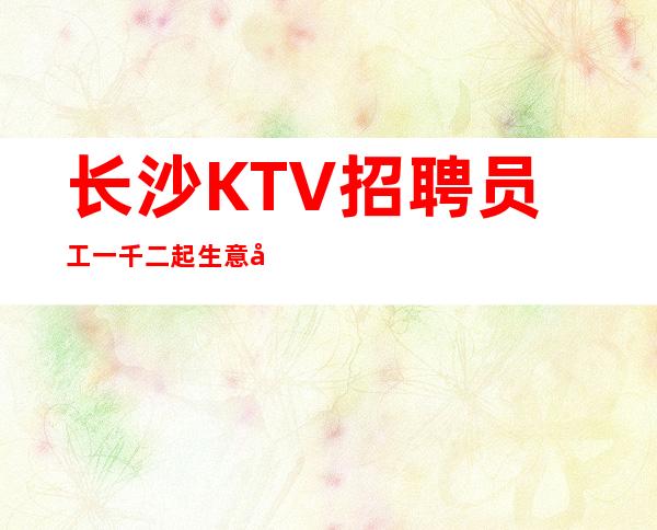 长沙KTV招聘员工一千二起生意好稳定捞温暖有爱
