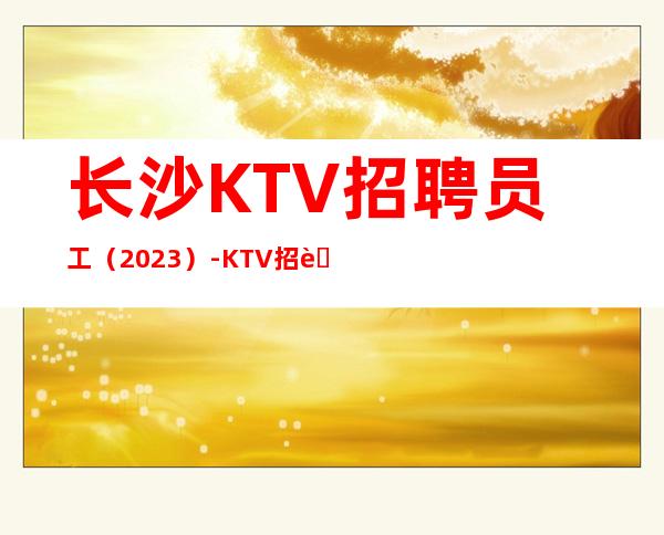 长沙KTV招聘员工(2023)-KTV招聘信息(人员紧缺)