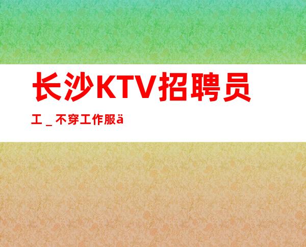 长沙KTV招聘员工_不穿工作服不收杂费