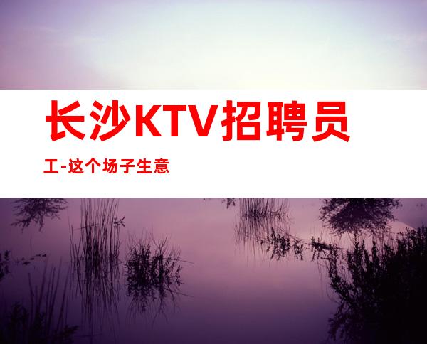 长沙KTV招聘员工-这个场子生意好
