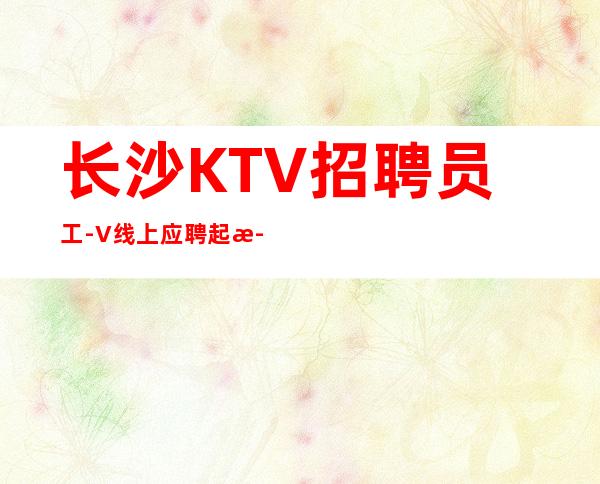 长沙KTV招聘员工-+V线上应聘起步夜总会服务生