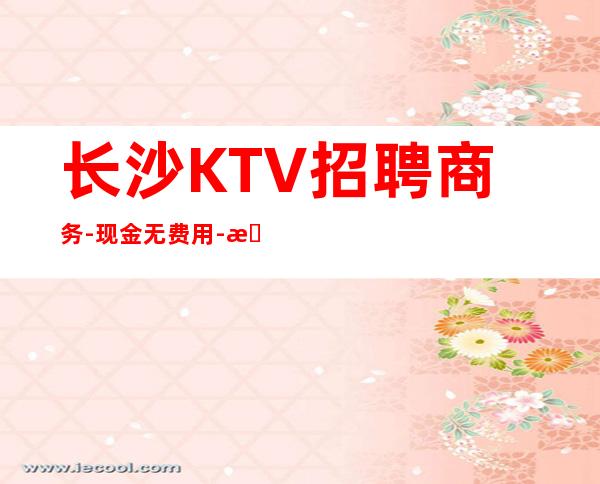 长沙KTV招聘商务-现金无费用-更高KTV招聘
