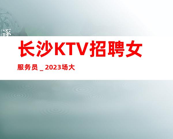 长沙KTV招聘女服务员_2023场大量招聘