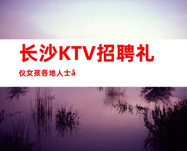 长沙KTV招聘礼仪女孩各地人士咨询交流