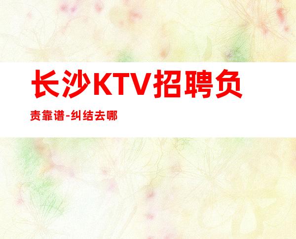 长沙KTV招聘负责靠谱-纠结去哪联系我