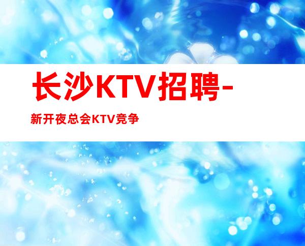 长沙KTV招聘-新开夜总会KTV竞争不激烈