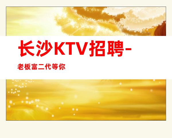 长沙KTV招聘-老板富二代等你