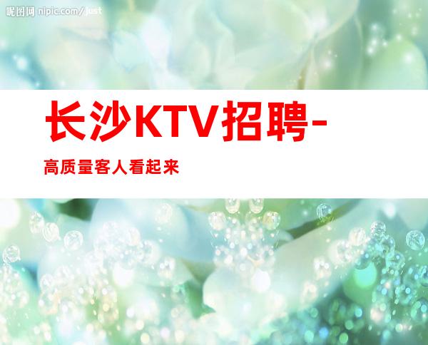 长沙KTV招聘-高质量客人看起来清秀有涵养有名气KTV