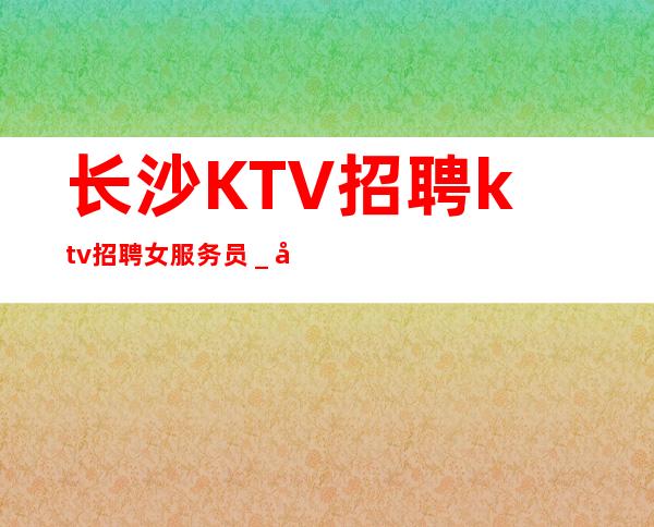 长沙KTV招聘ktv招聘女服务员_做夜总会为的是改变自己的生活