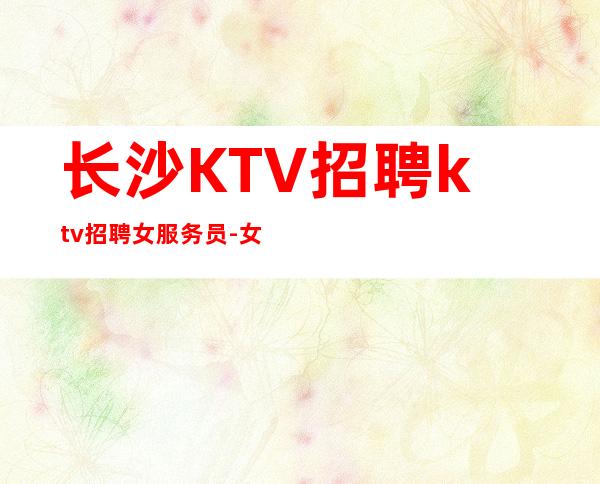 长沙KTV招聘ktv招聘女服务员-女孩要自己赚