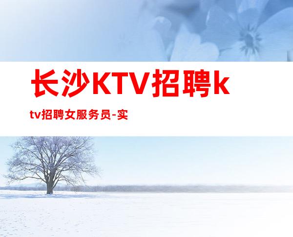长沙KTV招聘ktv招聘女服务员- 实力团队车接车送无任何杂费