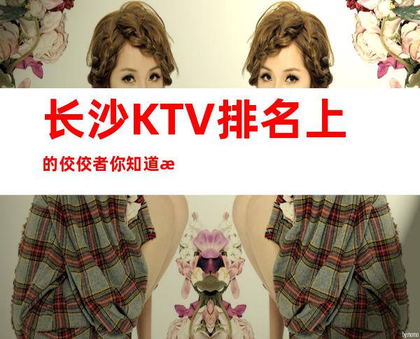 长沙KTV排名上的佼佼者你知道有哪些吗?顾经理推荐的肯定没有错!