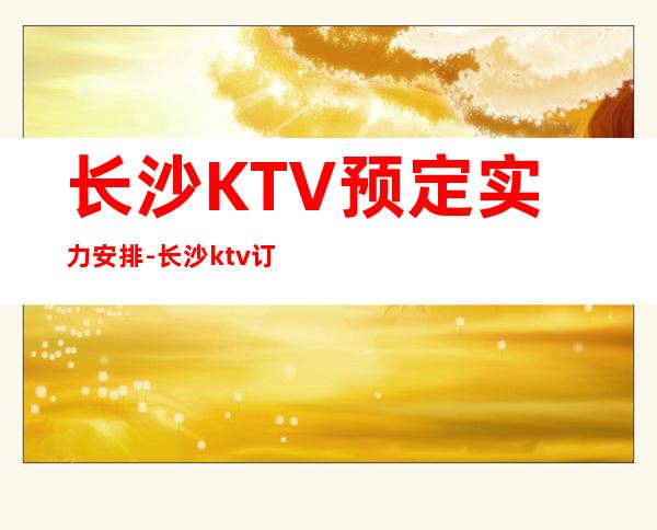 长沙KTV预定实力安排-长沙ktv订房流程-装修豪华