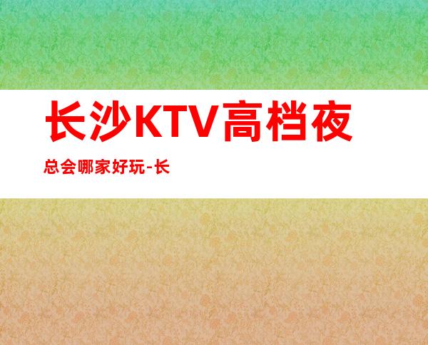 长沙KTV高档夜总会哪家好玩-长沙高档好玩夜总会预定