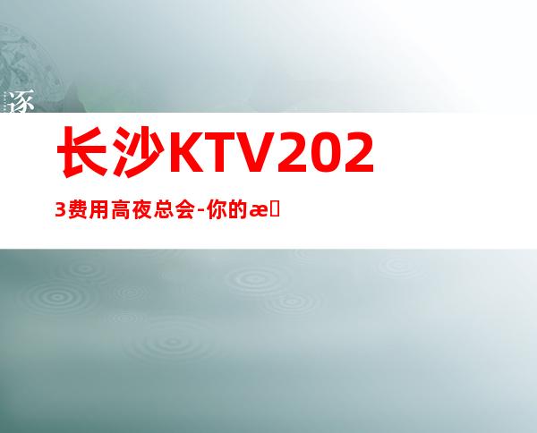 长沙KTV2023费用高夜总会-你的最佳首先