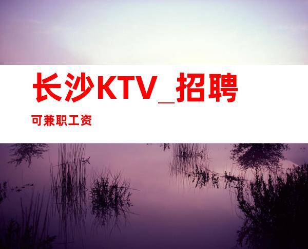 长沙KTV_招聘 可兼职 工资