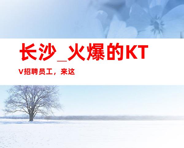 长沙_火爆的KTV招聘员工,来这里上班没有任务的_轻松