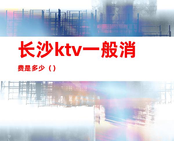 长沙ktv一般消费是多少()