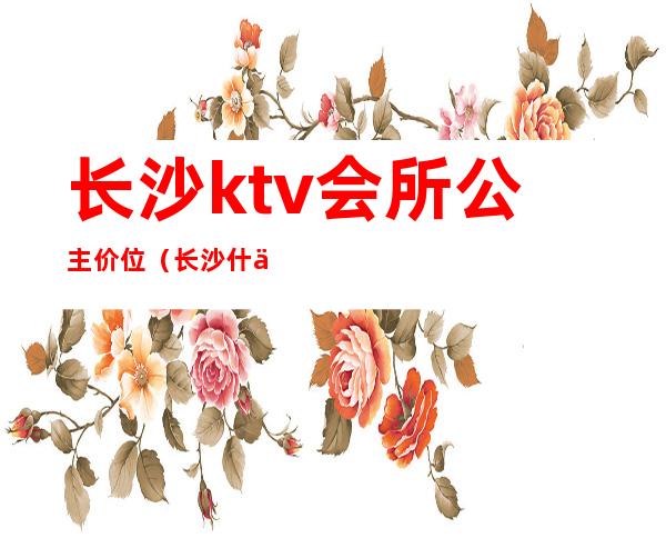 长沙ktv会所公主价位(长沙什么ktv有公主)
