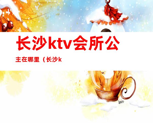 长沙ktv会所公主在哪里(长沙ktv公主一般怎么收费)