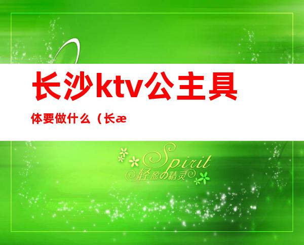 长沙ktv公主具体要做什么(长沙哪些ktv有公主)