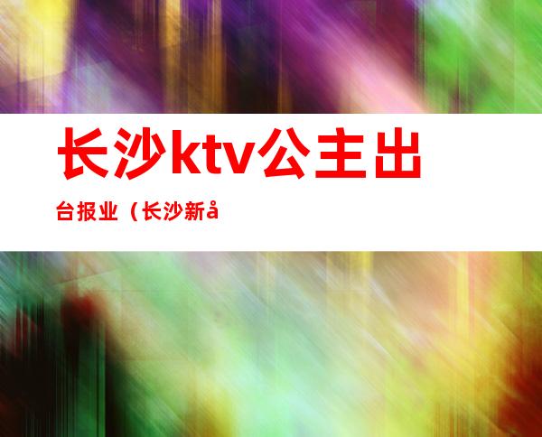 长沙ktv公主出台报业(长沙新开业KTV招聘公主)
