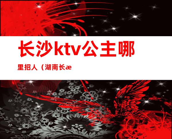 长沙ktv公主哪里招人(湖南长沙ktv招聘公主)