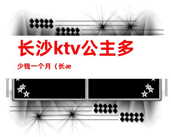 长沙ktv公主多少钱一个月(长沙的ktv公主都做什么)