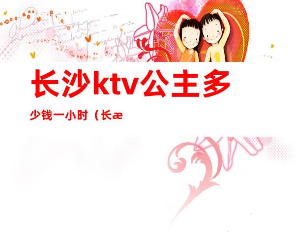 长沙ktv公主多少钱一小时(长沙ktv公主一般怎么收费)