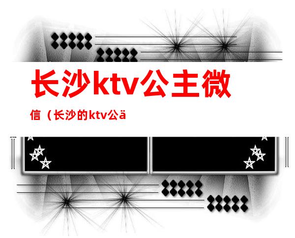 长沙ktv公主微信(长沙的ktv公主都做什么)